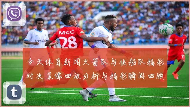 今天体育新闻火箭队与快船队精彩对决录像回放分析与精彩瞬间回顾