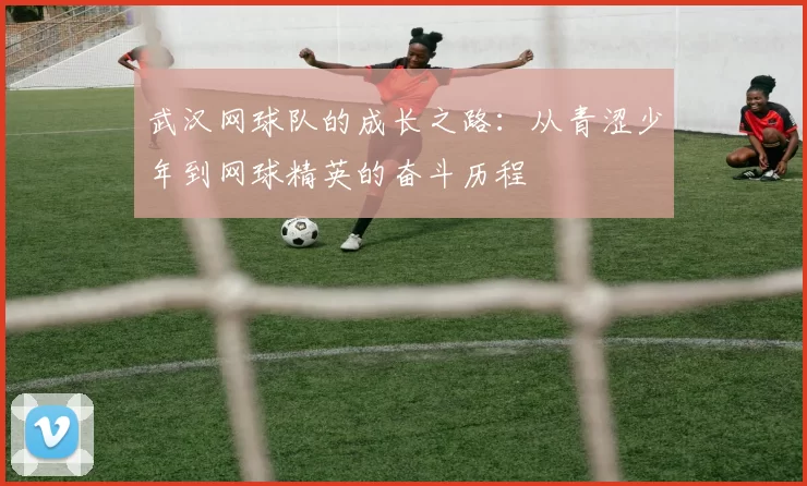 武汉网球队的成长之路：从青涩少年到网球精英的奋斗历程