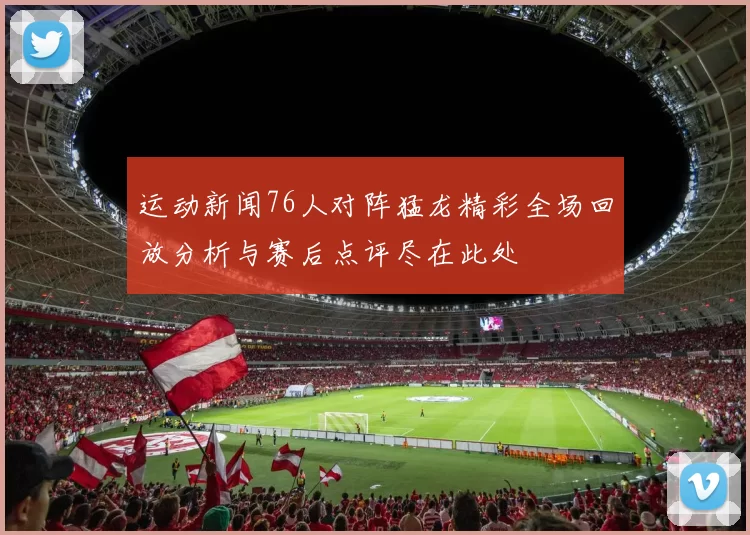 运动新闻76人对阵猛龙精彩全场回放分析与赛后点评尽在此处