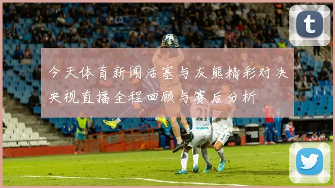 今天体育新闻活塞与灰熊精彩对决央视直播全程回顾与赛后分析