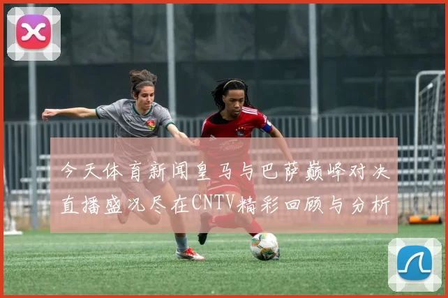 今天体育新闻皇马与巴萨巅峰对决直播盛况尽在CNTV精彩回顾与分析