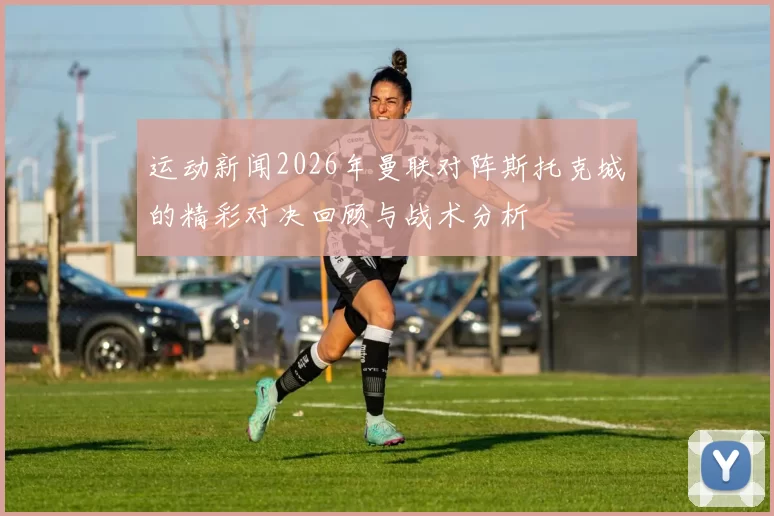运动新闻2026年曼联对阵斯托克城的精彩对决回顾与战术分析